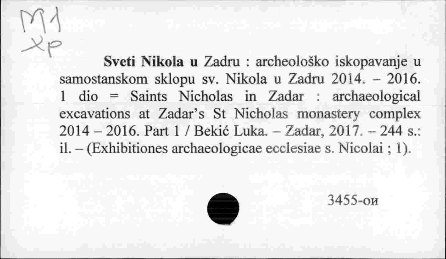 ﻿Sveti Nikola u Zadru : archeološko iskopavanje u samostanskom sklopu sv. Nikola u Zadru 2014. - 2016. 1 dio = Saints Nicholas in Zadar : archaeological excavations at Zadar’s St Nicholas monastery complex 2014 - 2016. Part 1 / Bekić Luka. - Zadar, 2017. - 244 s.: il. - (Exhibitiones archaeologicae ecclesiae s. Nicolai ; 1).
3455-ои